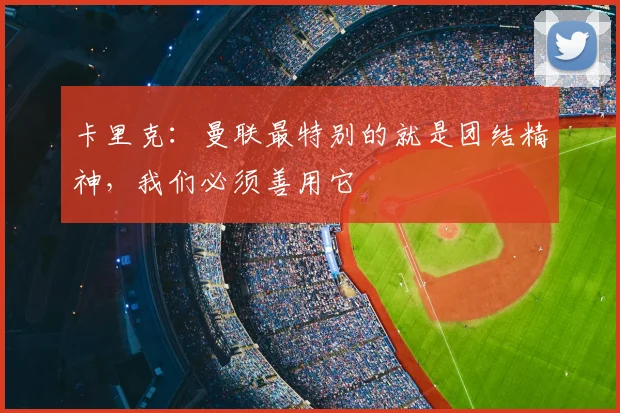 卡里克：曼联最特别的就是团结精神，我们必须善用它