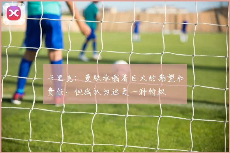 卡里克：曼联承载着巨大的期望和责任，但我认为这是一种特权