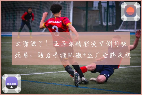 太潇洒了！亚马尔精彩凌空侧勾破死角，随后手指队徽+坐广告牌庆祝