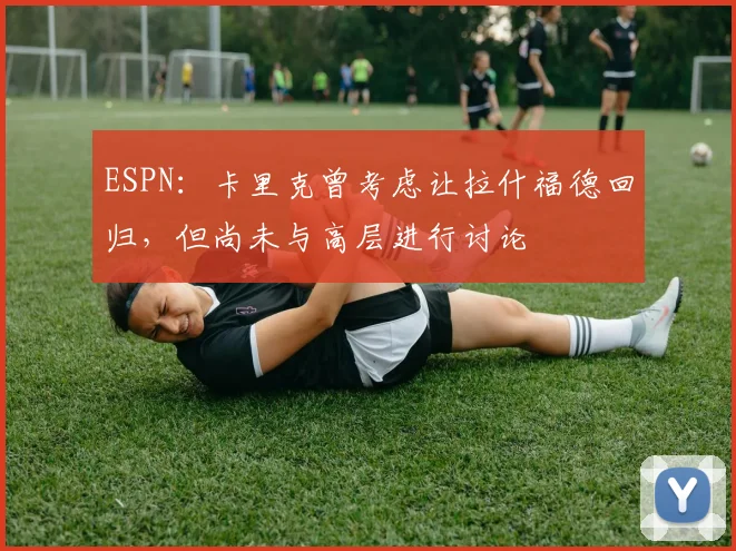 ESPN：卡里克曾考虑让拉什福德回归，但尚未与高层进行讨论